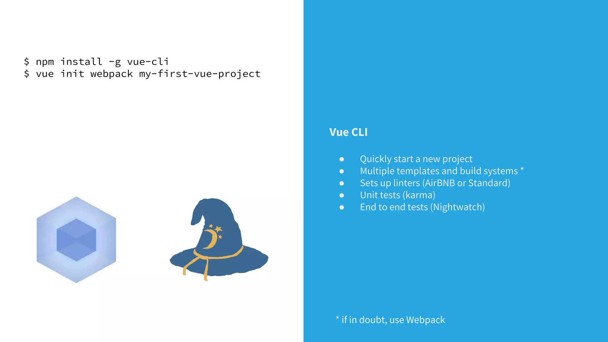 $ npm install -g vue-cli
$ vue init webpack my-first-vue-project
Vue CLI
● Quickly start a new project
● Multiple templates and build systems *
● Sets up linters (AirBNB or Standard)
● Unit tests (karma)
● End to end tests (Nightwatch)
* if in doubt, use Webpack
 