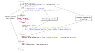 <template>
<!-- display article -->
<a href="#" v-on:click="toggle()">{{ toggleMessage }}</a>
<div v-if="showRelated">
<ul>
<li v-for="article in related">
<a href="{{ article.url }}"> {{ article.text }}</a>
</li>
</ul>
</div>
</template>
<script>
export default {
name: 'content',
data () {
return {
/* ... */
showRelated: false,
related: [
{ url: '/path/to/first-article', text: 'First related article' },
{ url: '/path/to/second-article', text: 'Second related article' }
]
}
},
computed: {
toggleMessage () {
return !this.showRelated ? 'Show related articles' : 'Hide related articles'
}
},
methods: {
toggle() {
this.showRelated = !this.showRelated
}
}
}
</script>
Iterate through properties
HTML-like syntax for
event handlers
Computed properties can
be anything
 