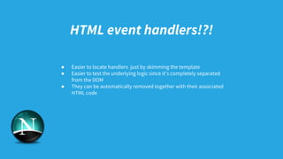 HTML event handlers!?!
● Easier to locate handlers just by skimming the template
● Easier to test the underlying logic since it’s completely separated
from the DOM
● They can be automatically removed together with their associated
HTML code
 