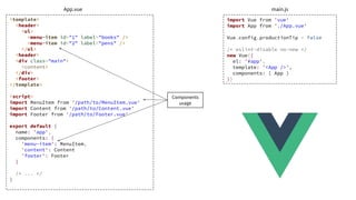 <template>
<header>
<ul>
<menu-item id="1" label="books" />
<menu-item id="2" label="pens" />
</ul>
<header>
<div class="main">
<content>
</div>
<footer>
</template>
<script>
import MenuItem from '/path/to/MenuItem.vue'
import Content from '/path/to/Content.vue'
import Footer from '/path/to/Footer.vue'
export default {
name: 'app',
components: {
'menu-item': MenuItem,
'content': Content
'footer': Footer
}
/* ... */
}
import Vue from 'vue'
import App from './App.vue'
Vue.config.productionTip = false
/* eslint-disable no-new */
new Vue({
el: '#app',
template: '<App />',
components: { App }
})
App.vue main.js
Components
usage
 