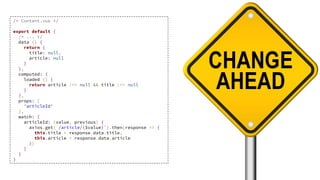 /* Content.vue */
export default {
/* ... */
data () {
return {
title: null,
article: null
}
},
computed: {
loaded () {
return article !== null && title !== null
}
},
props: [
'articleId'
],
watch: {
articleId: (value, previous) {
axios.get(`/article/{$value}`).then(response => {
this.title = response.data.title,
this.article = response.data.article
})
}
}
}
 