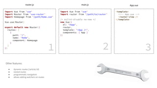 import Vue from 'vue'
import Router from 'vue-router'
import Homepage from '/path/Home.vue'
Vue.use(Router)
export default new Router({
routes: [
{
path: '/',
name: 'Home',
component: Homepage
}
]
})
import Vue from 'vue'
import router from '/path/to/router'
/* eslint-disable no-new */
new Vue({
el: '#app',
router,
template: '<App />',
components: { App }
})
<template>
<!-- App.vue -->
<router-view />
</template>
1 2 3
router.js main.js App.vue
Other features:
● dynamic routes (/article/:id)
● nested routes
● programmatic navigation
● allows adding watchers on routes
 