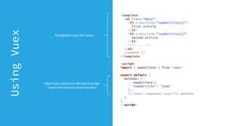 <template>
<ul class="menu">
<li v-on:click="loadArticle(1)">
First article
</li>
<li v-on:click="loadArticle(2)">
Second article
</li>
<!-- ... -->
</ul>
<content />
</template>
<script>
import { mapActions } from 'vuex'
export default {
methods: {
...mapActions({
'loadArticle': 'load'
}),
// other component specific methods
}
}
</script>
UsingVuex
Map Vuex actions in the local scope
( mapAction helper & spread operator)
Templates stay the same
 