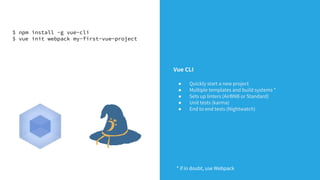 $ npm install -g vue-cli
$ vue init webpack my-first-vue-project
Vue CLI
● Quickly start a new project
● Multiple templates and build systems *
● Sets up linters (AirBNB or Standard)
● Unit tests (karma)
● End to end tests (Nightwatch)
* if in doubt, use Webpack
 