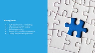 Missing pieces
● DOM abstractions / templating
● URL management / routing
● State management
● Support for reusable components
● Coding standard and guidelines
 
