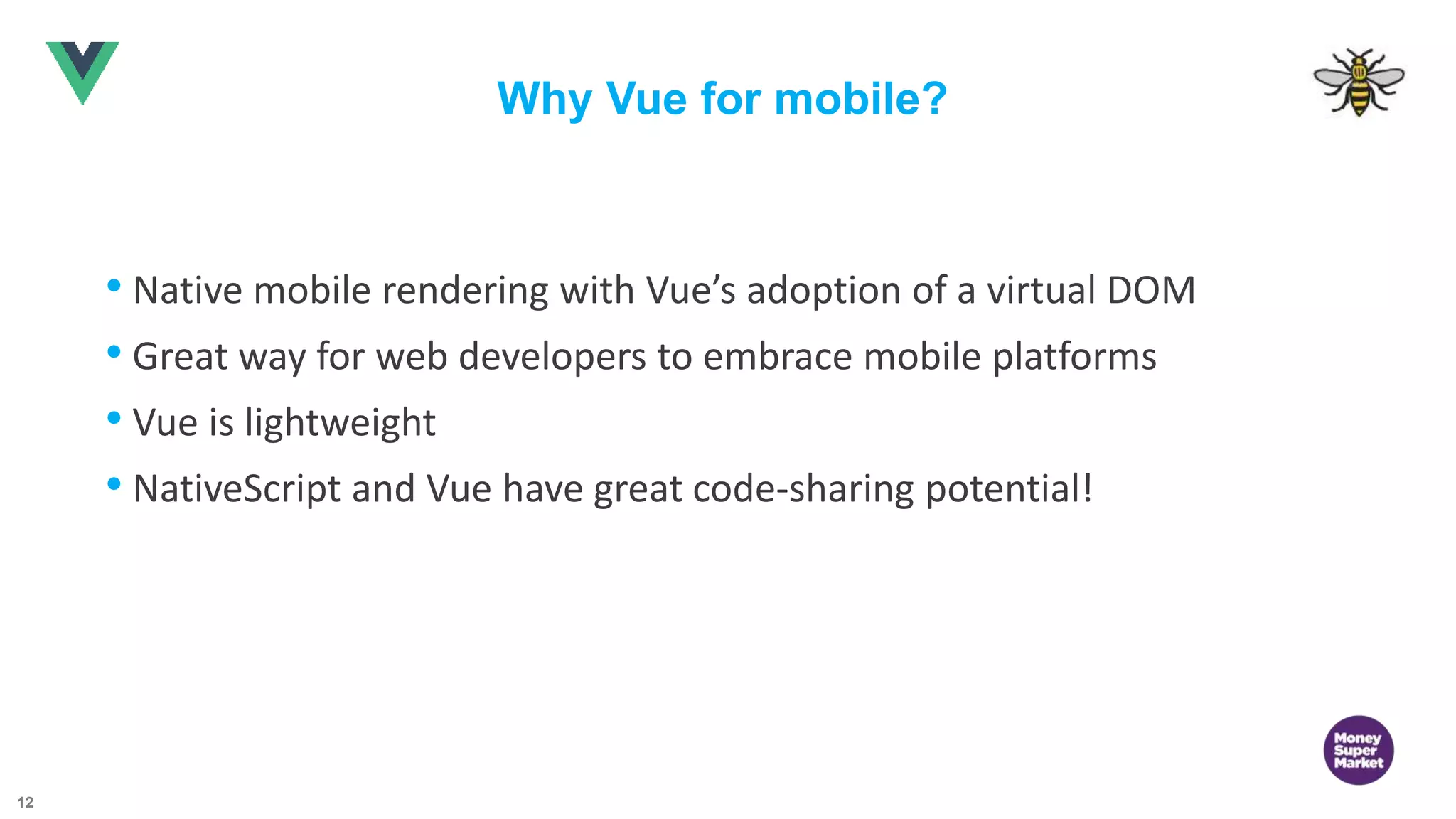 12 Why Vue for mobile? • Native mobile rendering with Vue’s adoption of a virtual DOM • Great way for web developers to embrace mobile platforms • Vue is lightweight • NativeScript and Vue have great code-sharing potential! 