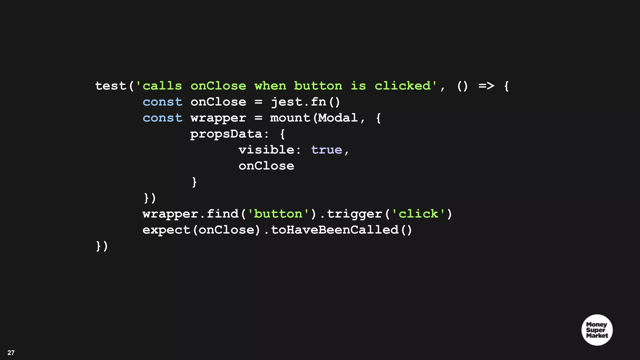 27 test('calls onClose when button is clicked', () => { const onClose = jest.fn() const wrapper = mount(Modal, { propsData: { visible: true, onClose } }) wrapper.find('button').trigger('click') expect(onClose).toHaveBeenCalled() }) 