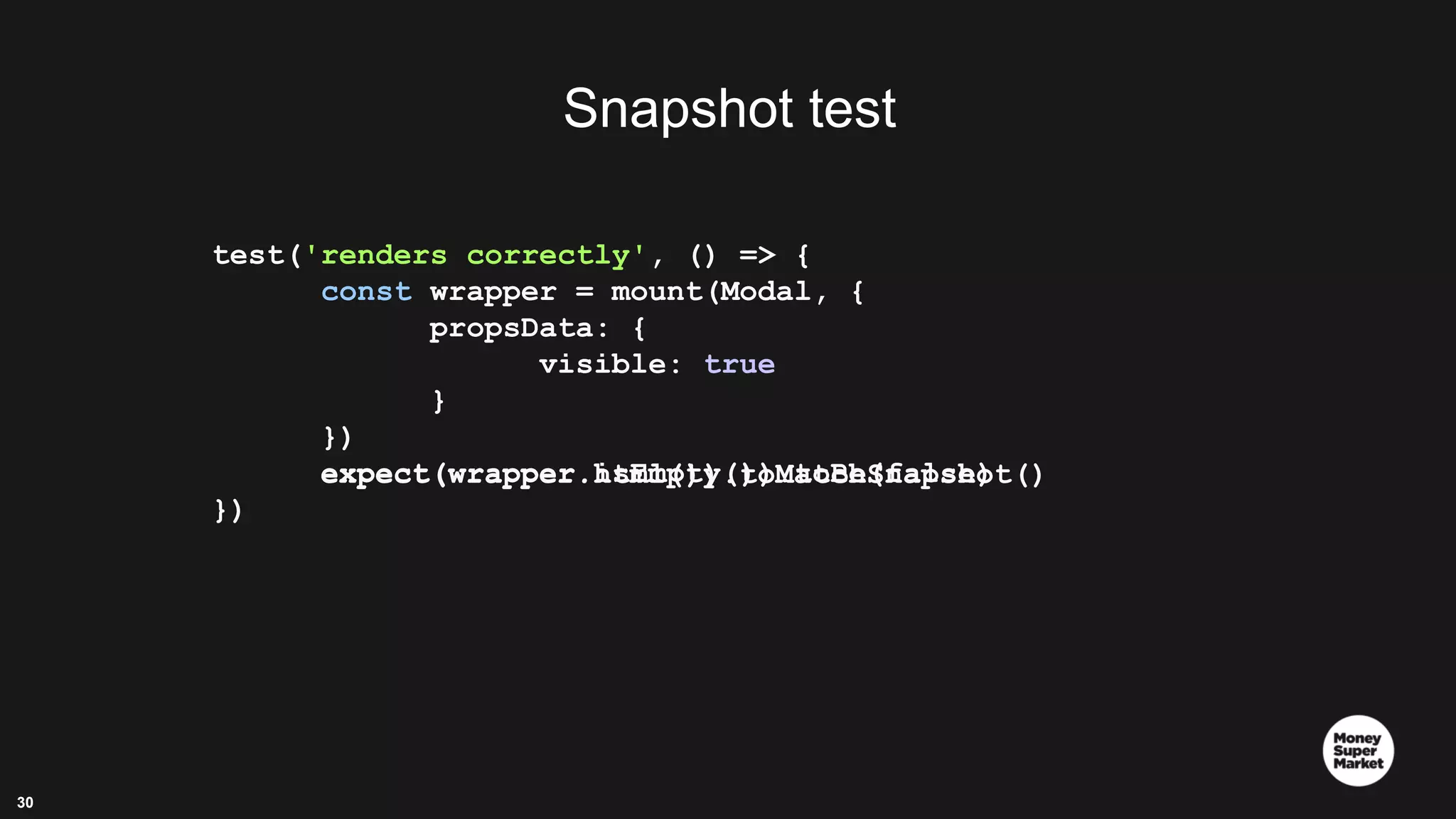 30 test('renders correctly', () => { const wrapper = mount(Modal, { propsData: { visible: true } }) expect(wrapper.isEmpty()).toBe(false) }) expect(wrapper.html()).toMatchSnapshot() Snapshot test 