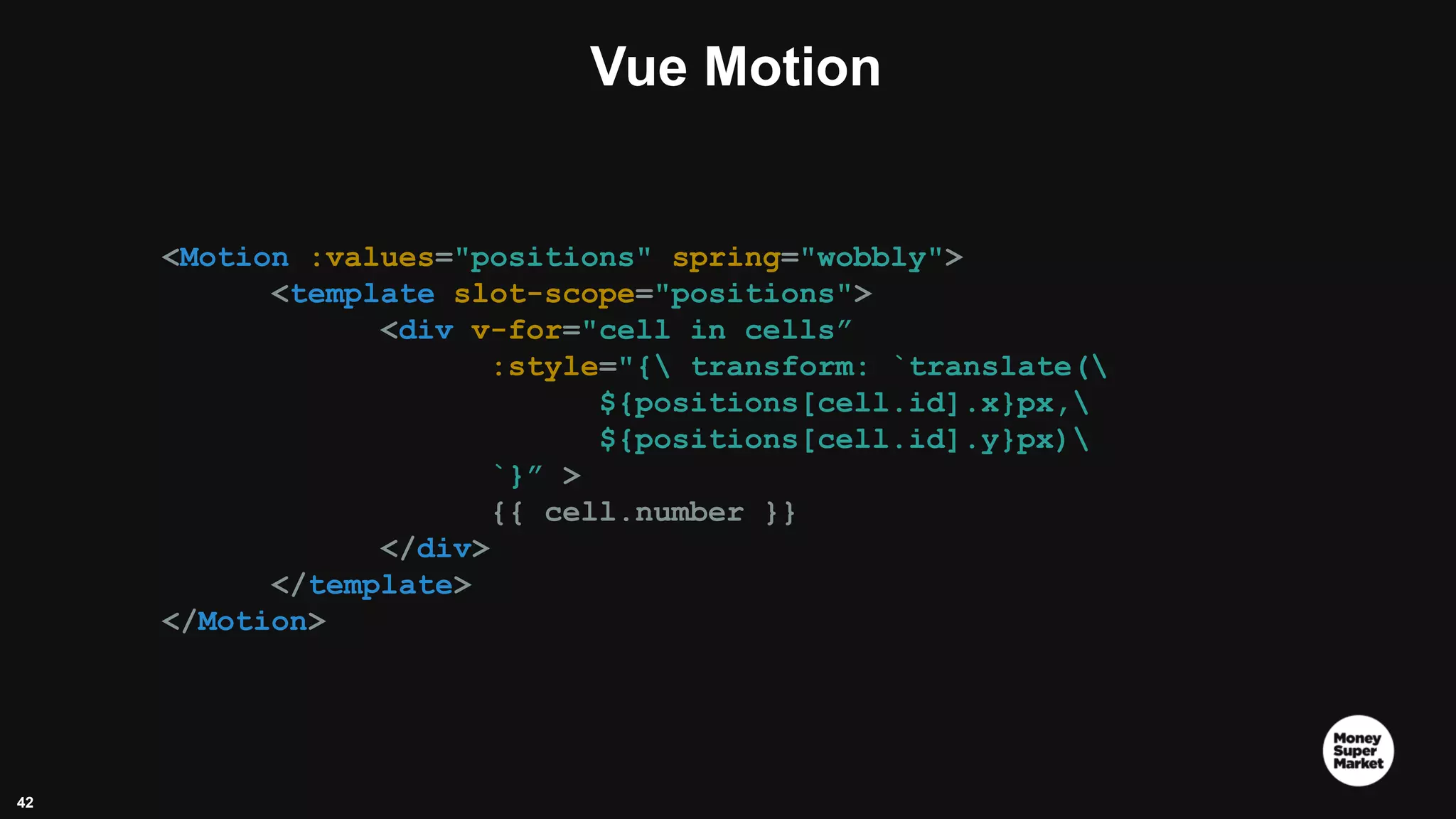 42 Vue Motion <Motion :values="positions" spring="wobbly"> <template slot-scope="positions"> <div v-for="cell in cells” :style="{ transform: `translate( ${positions[cell.id].x}px, ${positions[cell.id].y}px) `}” > {{ cell.number }} </div> </template> </Motion> 