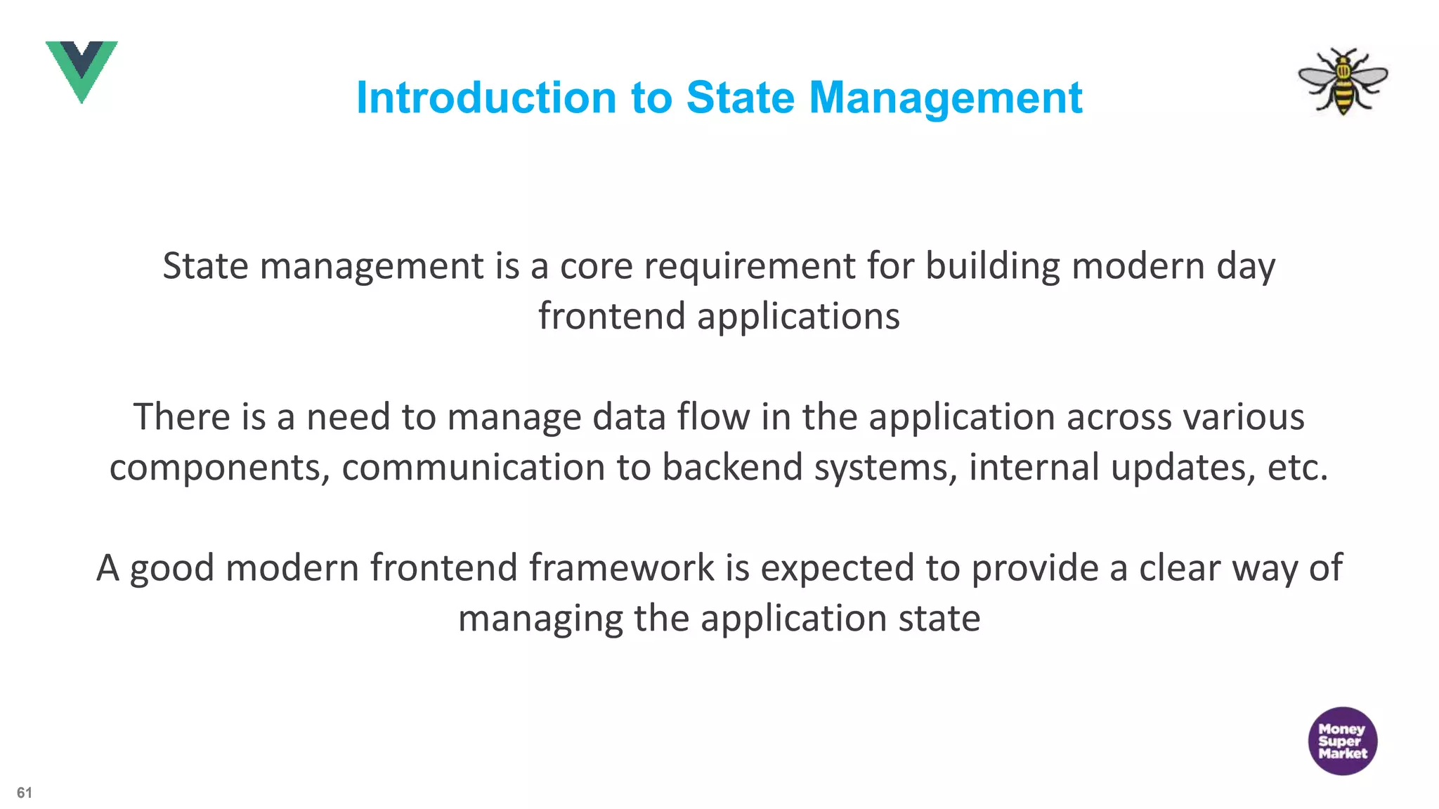 61 Introduction to State Management State management is a core requirement for building modern day frontend applications There is a need to manage data flow in the application across various components, communication to backend systems, internal updates, etc. A good modern frontend framework is expected to provide a clear way of managing the application state 