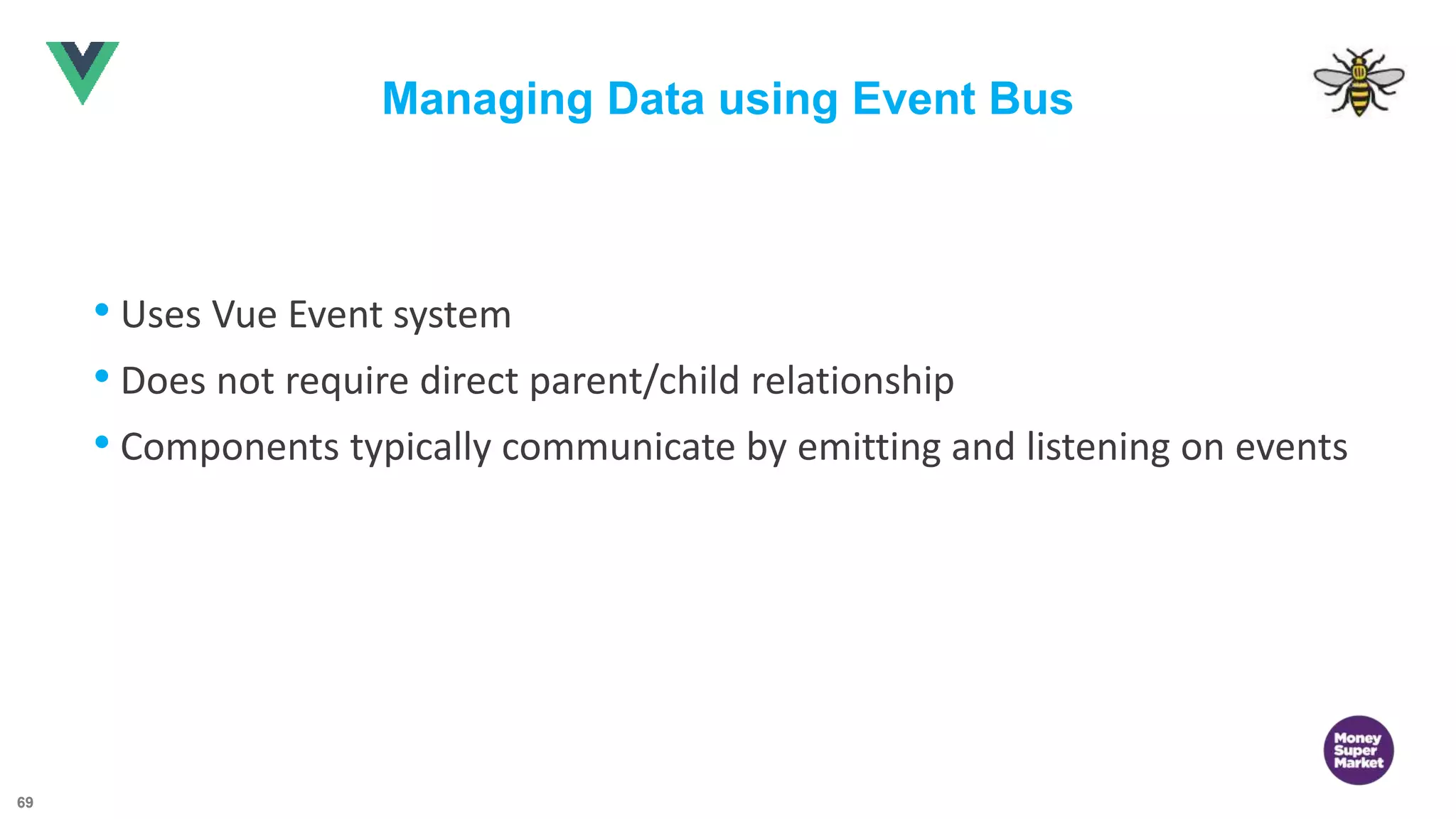 69 Managing Data using Event Bus • Uses Vue Event system • Does not require direct parent/child relationship • Components typically communicate by emitting and listening on events 