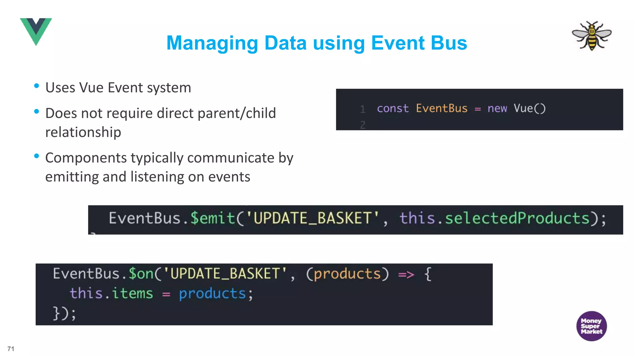 71 Managing Data using Event Bus • Uses Vue Event system • Does not require direct parent/child relationship • Components typically communicate by emitting and listening on events 