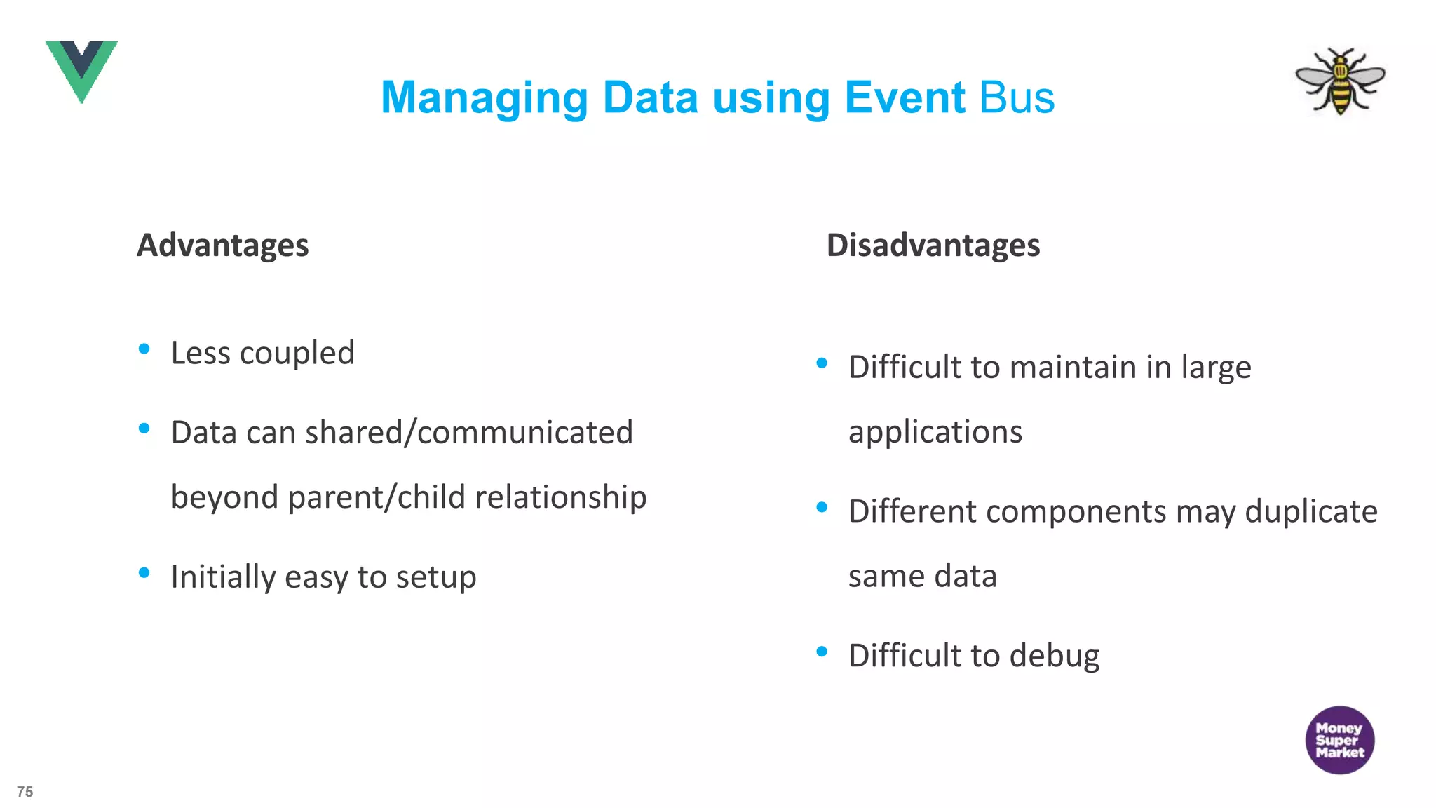 75 Managing Data using Event Bus Advantages Disadvantages • Less coupled • Data can shared/communicated beyond parent/child relationship • Initially easy to setup • Difficult to maintain in large applications • Different components may duplicate same data • Difficult to debug 