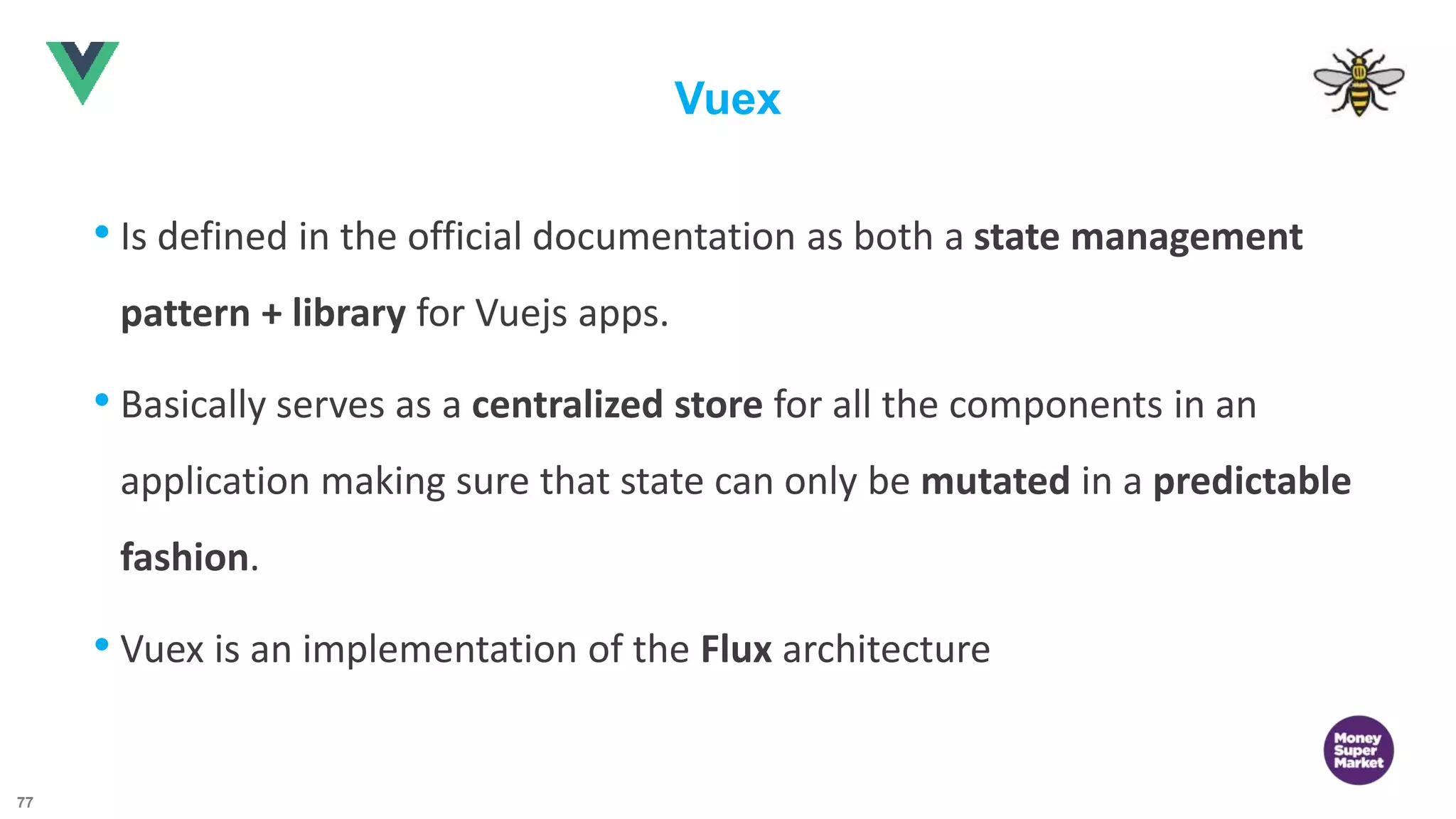 77 Vuex • Is defined in the official documentation as both a state management pattern + library for Vuejs apps. • Basically serves as a centralized store for all the components in an application making sure that state can only be mutated in a predictable fashion. • Vuex is an implementation of the Flux architecture 