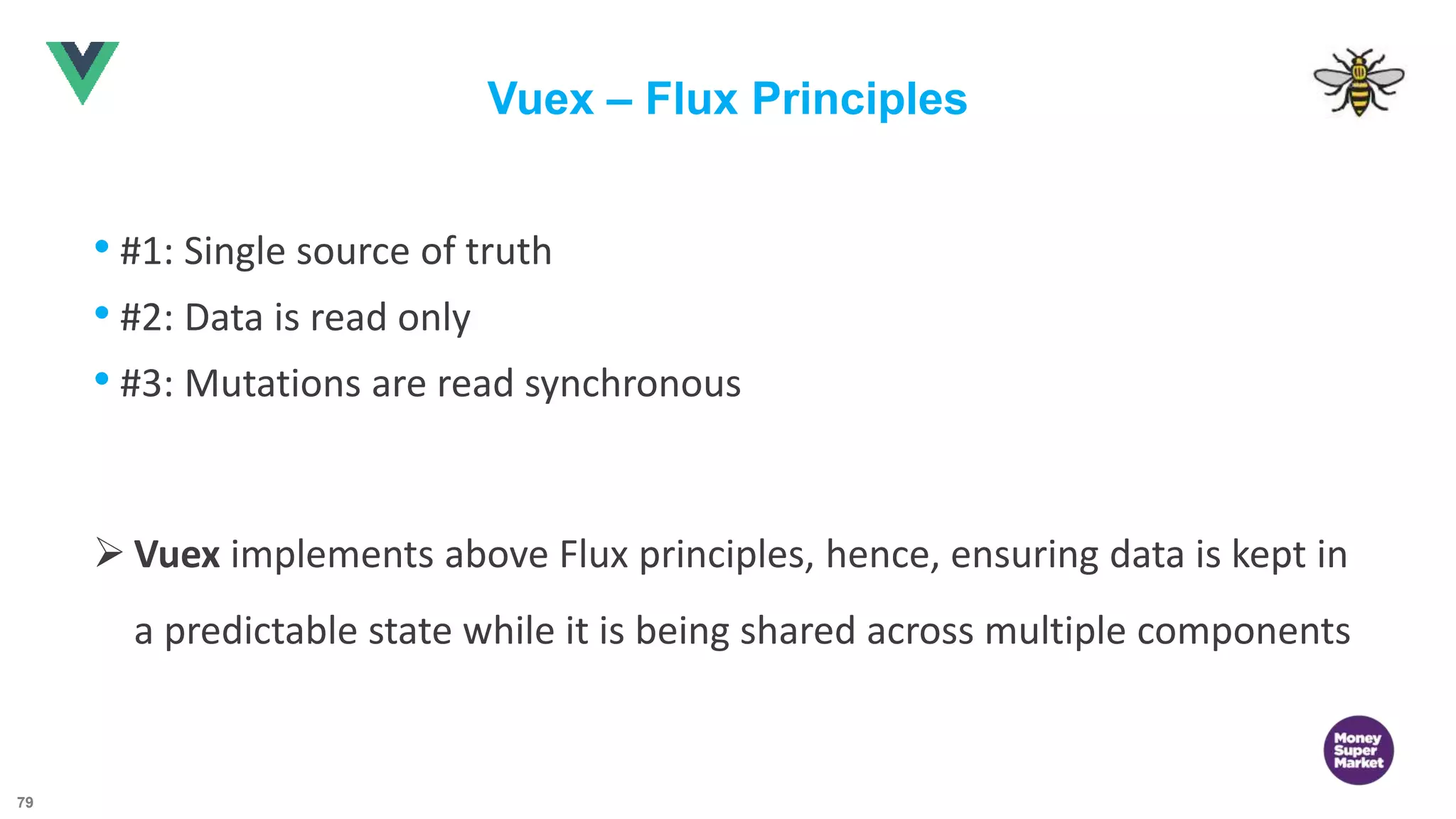79 Vuex – Flux Principles • #1: Single source of truth • #2: Data is read only • #3: Mutations are read synchronous  Vuex implements above Flux principles, hence, ensuring data is kept in a predictable state while it is being shared across multiple components 