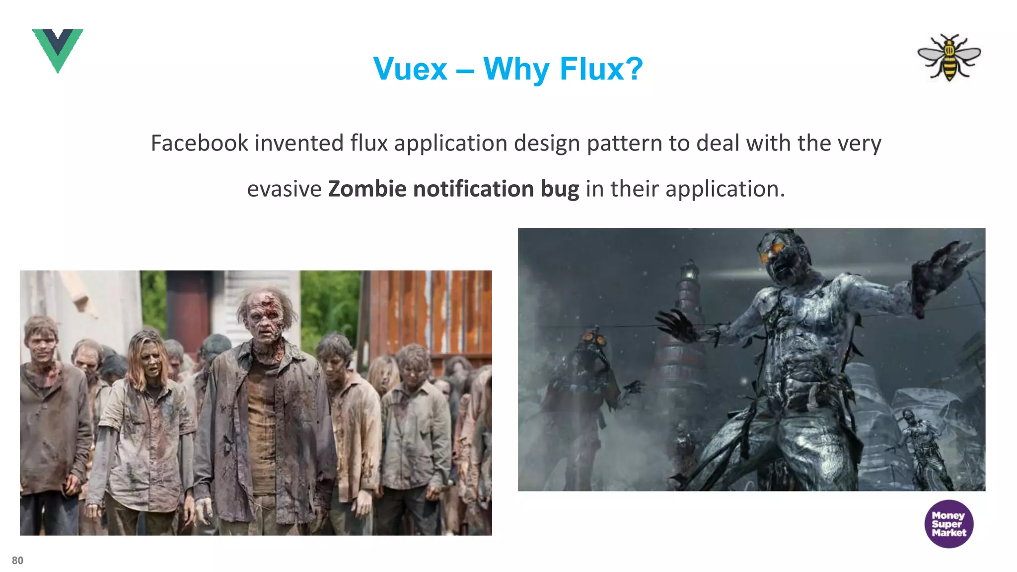 80 Vuex – Why Flux? Facebook invented flux application design pattern to deal with the very evasive Zombie notification bug in their application. 