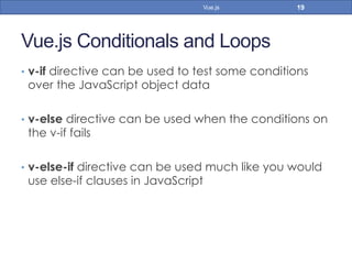 Vue.js Conditionals and Loops
•  v-if directive can be used to test some conditions
over the JavaScript object data
•  v-else directive can be used when the conditions on
the v-if fails
•  v-else-if directive can be used much like you would
use else-if clauses in JavaScript
19Vue.js
 