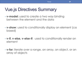 Vue.js Directives Summary
•  v-model: used to create a two way binding
between the element and the data
•  v-show: used to conditionally display an element (css
based)
•  v-if, v-else, v-else-if: used to conditionally render an
element
•  v-for: iterate over a range, an array, an object, or an
array of objects
21Vue.js
 