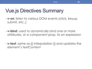 Vue.js Directives Summary
•  v-on: listen to various DOM events (click, keyup,
submit, etc..)
•  v-bind: used to dynamically bind one or more
attributes, or a component prop, to an expression
•  v-text: same as {{ interpolation }} and updates the
element’s textContent
23Vue.js
 