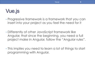 Vue.js
•  Progressive framework is a framework that you can
insert into your project as you feel the need for it
•  Differently of other JavaScript framework like
Angular, that since the beginning, you need a full
project make in Angular, follow the “Angular rules”.
•  This implies you need to learn a lot of things to start
programming with Angular.
3Vue.js
 