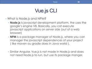 Vue.js CLI
•  What is Node.js and NPM?
•  Node.js is javascript development platform, the uses the
google’s engine V8. Basically, you cat execute
javascript applications on server side (out of a web
browser)
•  NPM is a package manager of Node.js, where you can
manager the javascript dependences of your project
( like maven ou gradle does in Java world ).
•  Similar Angular, Vue.js is not made in Node.js and does
not need Node.js to run, but use its package manger.
30Vue.js
 