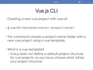 Vue.js CLI
•  Creating a new vue project with vue-cli:
•  $ vue init <template-name> <project-name>
•  This command creates a project-name folder with a
new vue project using a vue template.
•  What is a vue template?
•  Vue.js does not define a default project structure
for vue projects, so you have choose what will be
your project structure.
33Vue.js
 