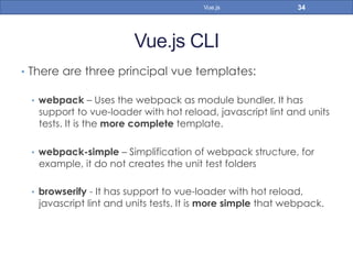 Vue.js CLI
•  There are three principal vue templates:
•  webpack – Uses the webpack as module bundler. It has
support to vue-loader with hot reload, javascript lint and units
tests. It is the more complete template.
•  webpack-simple – Simplification of webpack structure, for
example, it do not creates the unit test folders
•  browserify - It has support to vue-loader with hot reload,
javascript lint and units tests. It is more simple that webpack.
34Vue.js
 