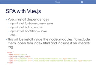 SPA with Vue.js
•  Vue.js install dependences
•  npm install font-awesome -- save
•  npm install bulma -- save
•  npm install bootstrap -- save
•  etc…
•  This will be install inside the node_modules. To include
them, open tem index.html and include it on <head>
tag
39Vue.js
 