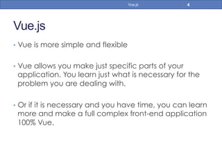 Vue.js
•  Vue is more simple and flexible
•  Vue allows you make just specific parts of your
application. You learn just what is necessary for the
problem you are dealing with.
•  Or if it is necessary and you have time, you can learn
more and make a full complex front-end application
100% Vue.
4Vue.js
 