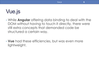 Vue.js
•  While Angular offering data binding to deal with the
DOM without having to touch it directly, there were
still extra concepts that demanded code be
structured a certain way.
•  Vue had these efficiencies, but was even more
lightweight.
6Vue.js
 