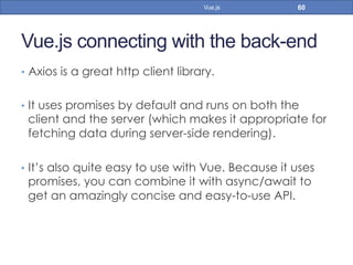 Vue.js connecting with the back-end
•  Axios is a great http client library.
•  It uses promises by default and runs on both the
client and the server (which makes it appropriate for
fetching data during server-side rendering).
•  It’s also quite easy to use with Vue. Because it uses
promises, you can combine it with async/await to
get an amazingly concise and easy-to-use API.
60Vue.js
 