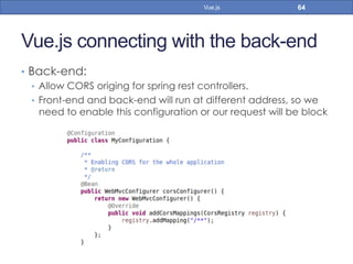 Vue.js connecting with the back-end
•  Back-end:
•  Allow CORS origing for spring rest controllers.
•  Front-end and back-end will run at different address, so we
need to enable this configuration or our request will be block
64Vue.js
 