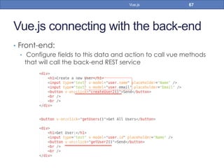 Vue.js connecting with the back-end
•  Front-end:
•  Configure fields to this data and action to call vue methods
that will call the back-end REST service
67Vue.js
 