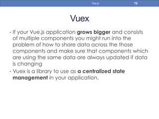 Vuex
•  If your Vue.js application grows bigger and consists
of multiple components you might run into the
problem of how to share data across the those
components and make sure that components which
are using the same data are always updated if data
is changing
•  Vuex is a library to use as a centralized state
management in your application.
70Vue.js
 
