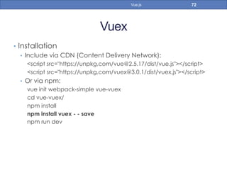 Vuex
•  Installation
•  Include via CDN (Content Delivery Network):
<script src="https://unpkg.com/vue@2.5.17/dist/vue.js"></script>
<script src="https://unpkg.com/vuex@3.0.1/dist/vuex.js"></script>
•  Or via npm:
vue init webpack-simple vue-vuex
cd vue-vuex/
npm install
npm install vuex - - save
npm run dev
72Vue.js
 