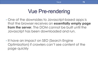 Vue Pre-rendering
•  One of the downsides to Javascript-based apps is
that the browser receives an essentially empty page
from the server. The DOM cannot be built until the
Javascript has been downloaded and run.
•  It have an impact on SEO (Search Engine
Optimization) if crawlers can’t see content of the
page quickly
78Vue.js
 