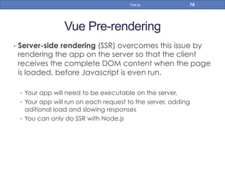 Vue Pre-rendering
•  Server-side rendering (SSR) overcomes this issue by
rendering the app on the server so that the client
receives the complete DOM content when the page
is loaded, before Javascript is even run.
•  Your app will need to be executable on the server,
•  Your app will run on each request to the server, adding
aditional load and slowing responses
•  You can only do SSR with Node.js
79Vue.js
 