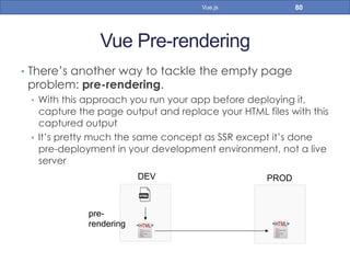 Vue Pre-rendering
•  There’s another way to tackle the empty page
problem: pre-rendering.
•  With this approach you run your app before deploying it,
capture the page output and replace your HTML files with this
captured output
•  It’s pretty much the same concept as SSR except it’s done
pre-deployment in your development environment, not a live
server
80Vue.js
DEV PROD
pre-
rendering
 