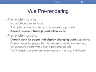 Vue Pre-rendering
•  Pre-rendering pros
•  No additional server load,
•  A simpler production setup and simpler app code
•  Doesn’t require a Node.js production server
•  Pre-rendering cons
•  Doesn’t work for pages that display changing data e.g. tables
•  Doesn’t work for pages that have user-specific content e.g.
an account page with a user’s personal details
•  You’ll need to pre-render every route in the app indiviually.
81Vue.js
 