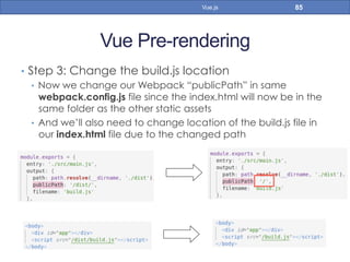 Vue Pre-rendering
•  Step 3: Change the build.js location
•  Now we change our Webpack “publicPath” in same
webpack.config.js file since the index.html will now be in the
same folder as the other static assets
•  And we’ll also need to change location of the build.js file in
our index.html file due to the changed path
85Vue.js
 