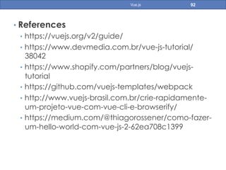 • References
•  https://vuejs.org/v2/guide/
•  https://www.devmedia.com.br/vue-js-tutorial/
38042
•  https://www.shopify.com/partners/blog/vuejs-
tutorial
•  https://github.com/vuejs-templates/webpack
•  http://www.vuejs-brasil.com.br/crie-rapidamente-
um-projeto-vue-com-vue-cli-e-browserify/
•  https://medium.com/@thiagorossener/como-fazer-
um-hello-world-com-vue-js-2-62ea708c1399
92Vue.js
 