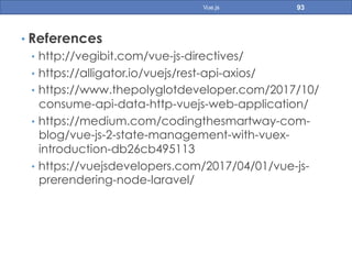 • References
•  http://vegibit.com/vue-js-directives/
•  https://alligator.io/vuejs/rest-api-axios/
•  https://www.thepolyglotdeveloper.com/2017/10/
consume-api-data-http-vuejs-web-application/
•  https://medium.com/codingthesmartway-com-
blog/vue-js-2-state-management-with-vuex-
introduction-db26cb495113
•  https://vuejsdevelopers.com/2017/04/01/vue-js-
prerendering-node-laravel/
93Vue.js
 