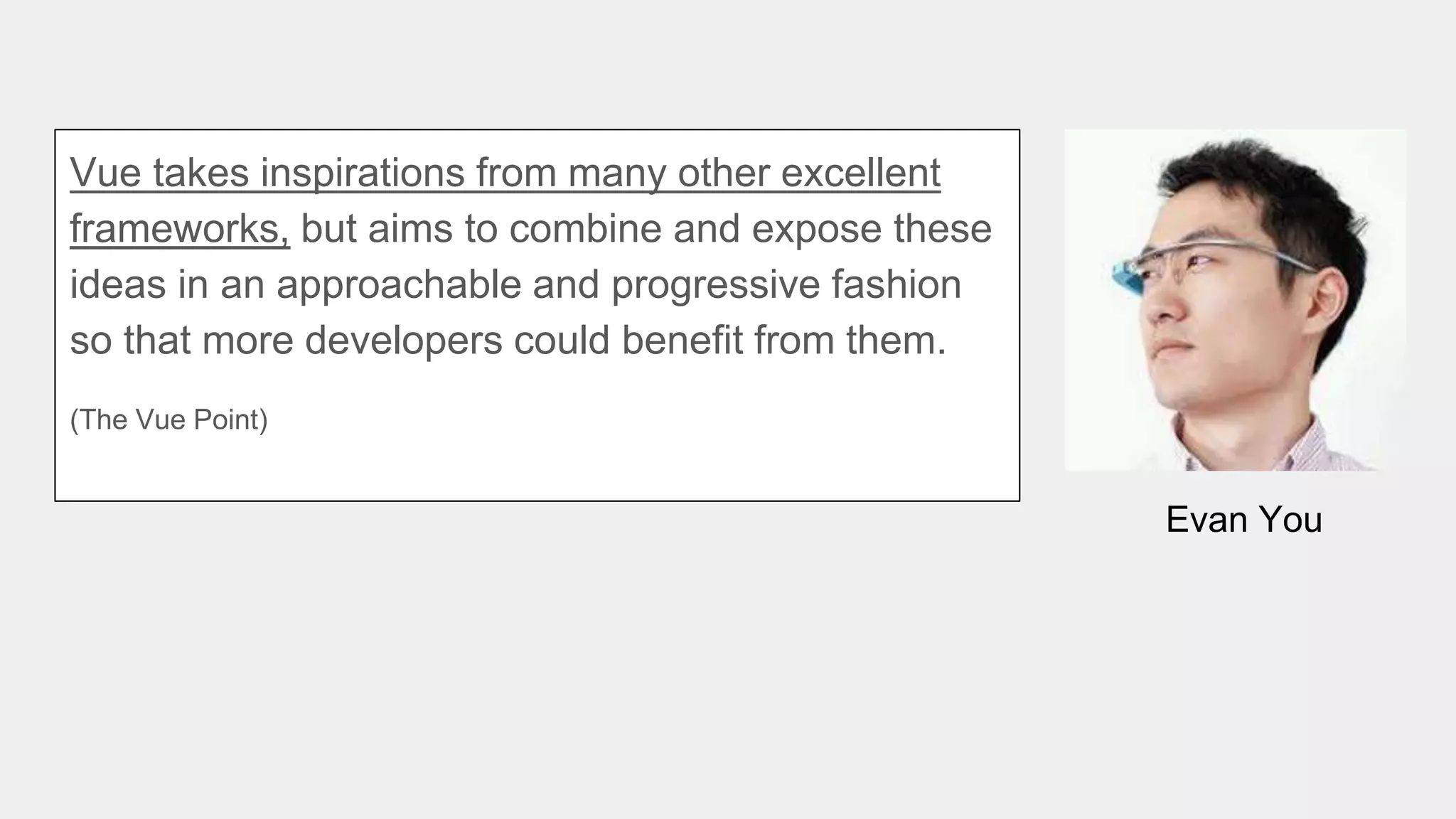 Evan You
Vue takes inspirations from many other excellent
frameworks, but aims to combine and expose these
ideas in an approachable and progressive fashion
so that more developers could benefit from them.
(The Vue Point)