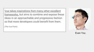 Evan You
Vue takes inspirations from many other excellent
frameworks, but aims to combine and expose these
ideas in an approachable and progressive fashion
so that more developers could benefit from them.
(The Vue Point)
 