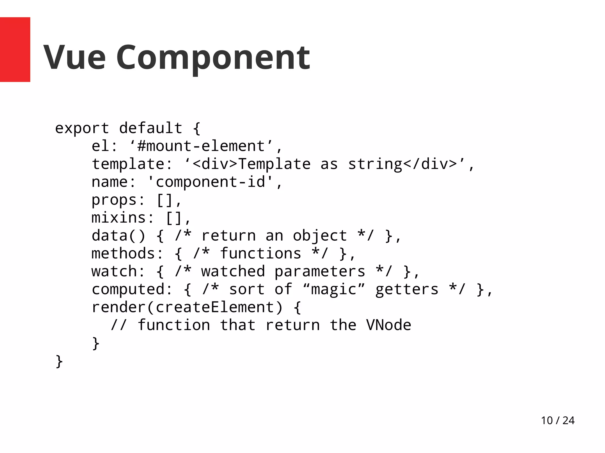 10 / 24
Vue Component
export default {
el: ‘#mount-element’,
template: ‘<div>Template as string</div>’,
name: 'component-id',
props: [],
mixins: [],
data() { /* return an object */ },
methods: { /* functions */ },
watch: { /* watched parameters */ },
computed: { /* sort of “magic” getters */ },
render(createElement) {
// function that return the VNode
}
}
 