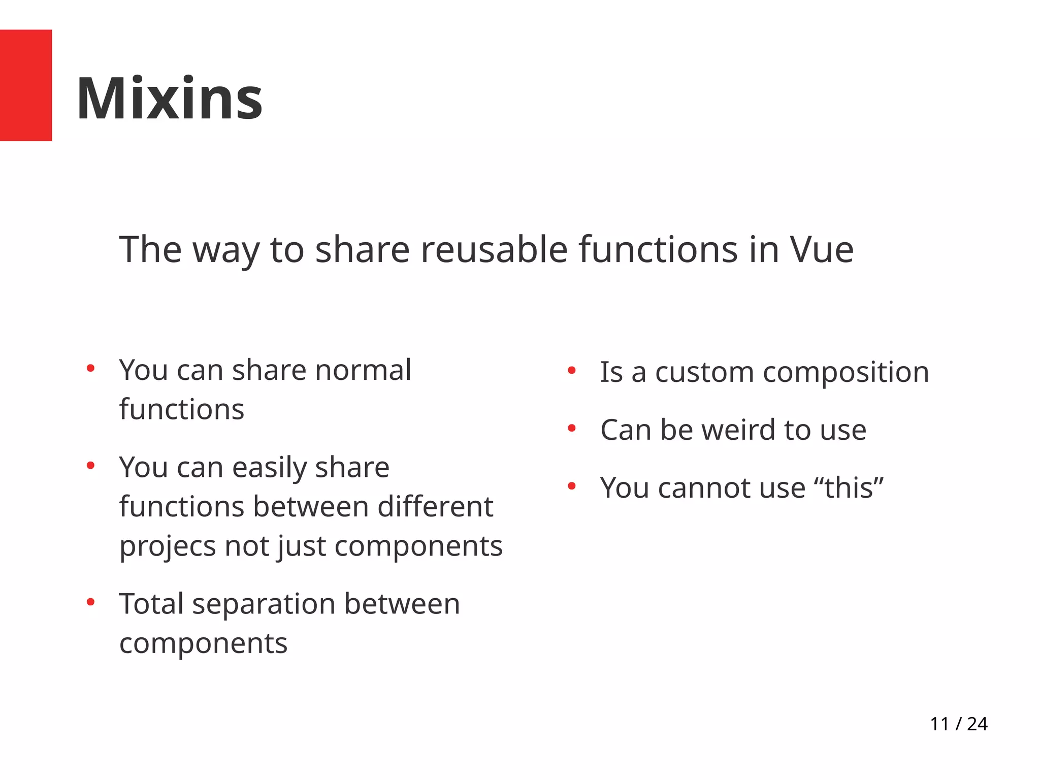 11 / 24
Mixins
The way to share reusable functions in Vue
●
You can share normal
functions
●
You can easily share
functions between different
projecs not just components
●
Total separation between
components
●
Is a custom composition
●
Can be weird to use
●
You cannot use “this”
 