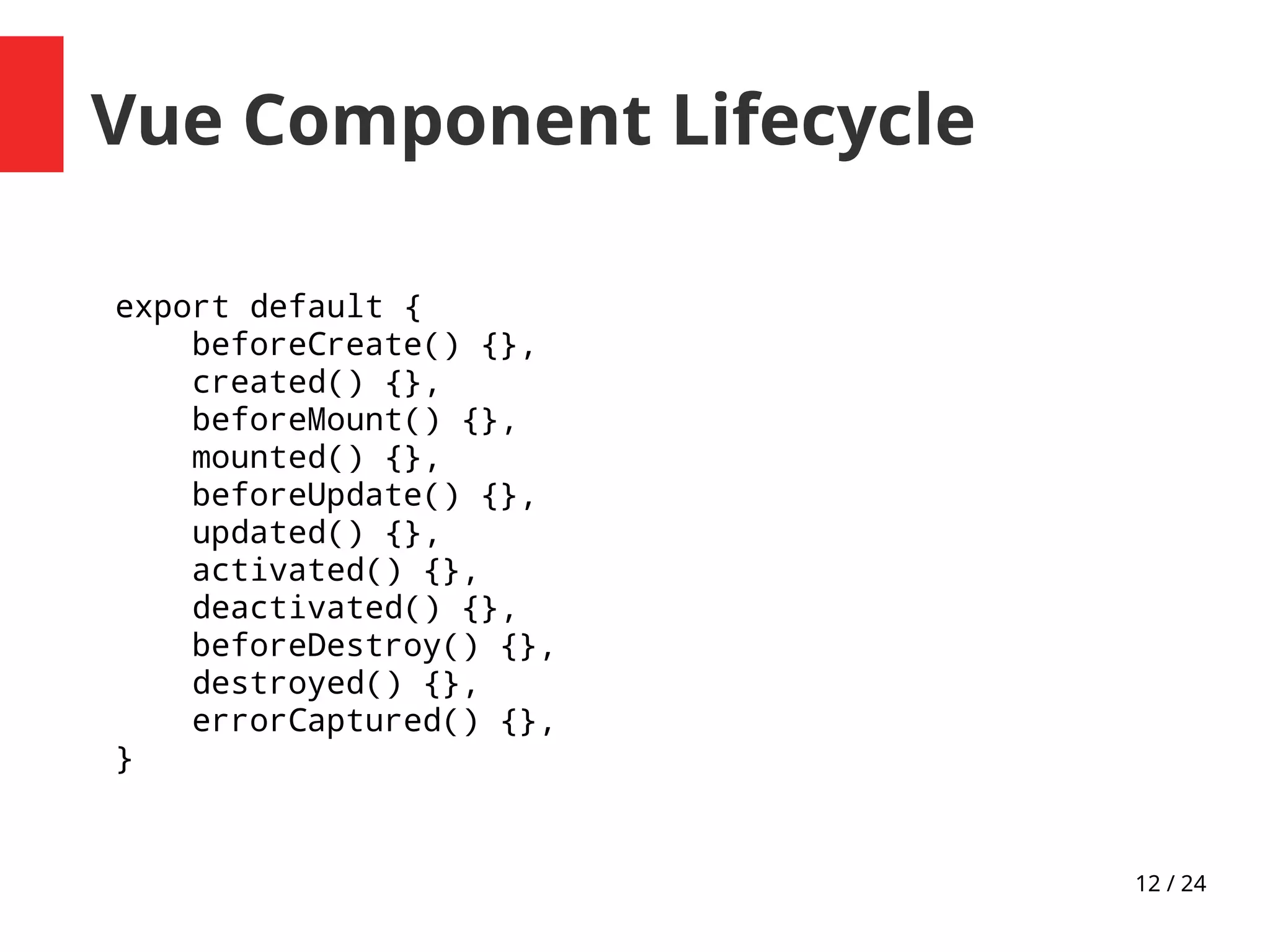 12 / 24
Vue Component Lifecycle
export default {
beforeCreate() {},
created() {},
beforeMount() {},
mounted() {},
beforeUpdate() {},
updated() {},
activated() {},
deactivated() {},
beforeDestroy() {},
destroyed() {},
errorCaptured() {},
}
 