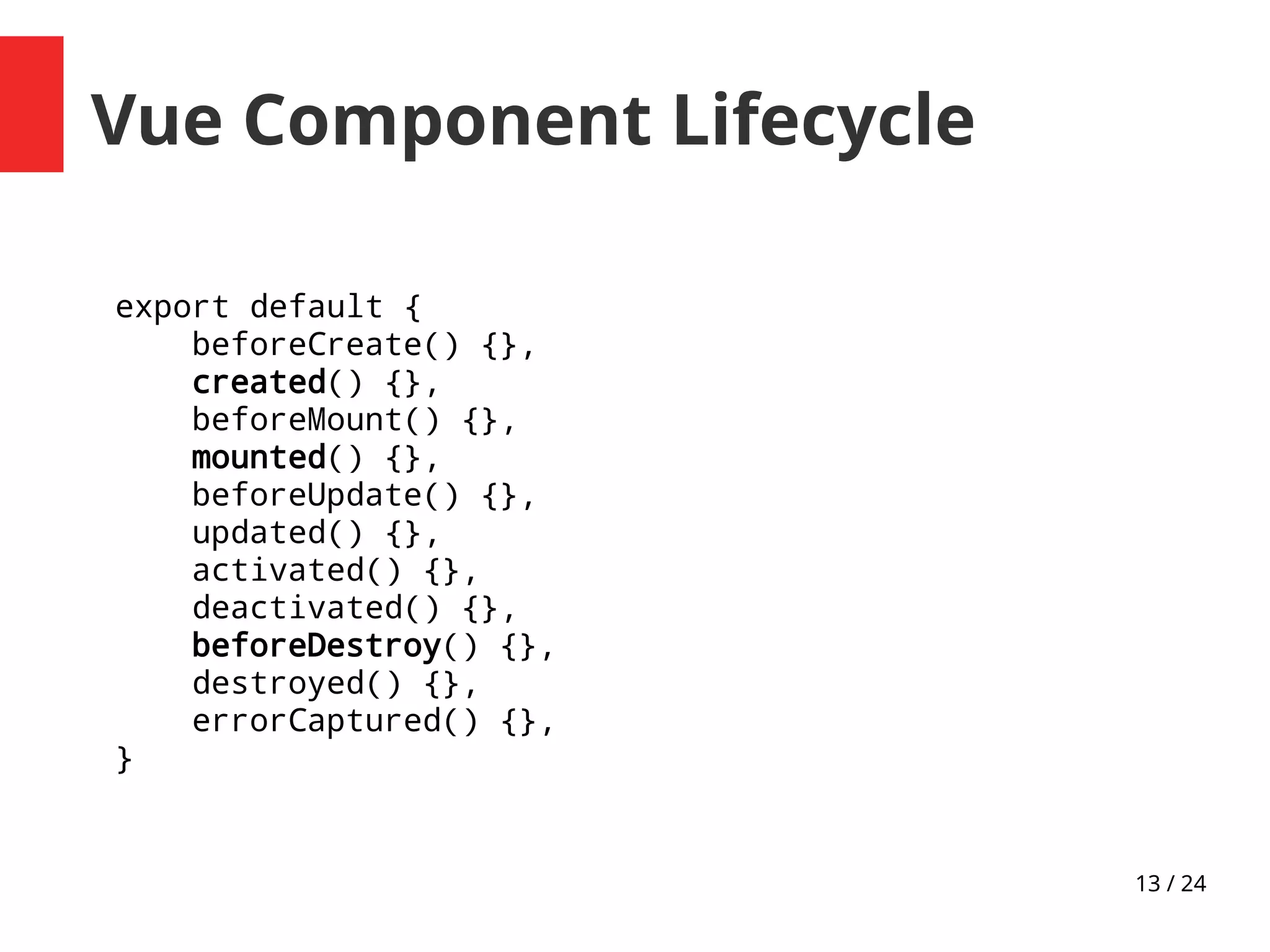 13 / 24
Vue Component Lifecycle
export default {
beforeCreate() {},
created() {},
beforeMount() {},
mounted() {},
beforeUpdate() {},
updated() {},
activated() {},
deactivated() {},
beforeDestroy() {},
destroyed() {},
errorCaptured() {},
}
 