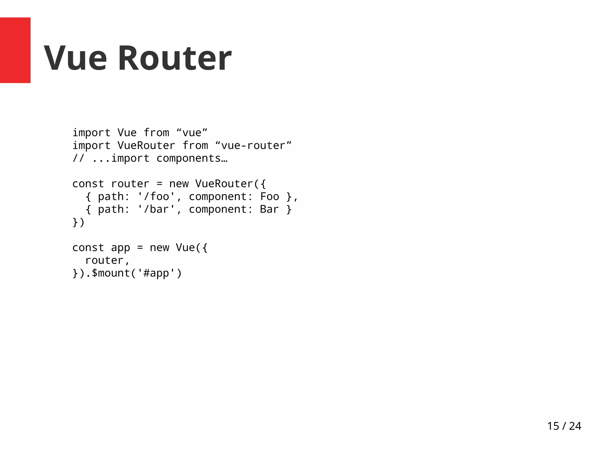 15 / 24
Vue Router
import Vue from “vue”
import VueRouter from “vue-router”
// ...import components…
const router = new VueRouter({
{ path: '/foo', component: Foo },
{ path: '/bar', component: Bar }
})
const app = new Vue({
router,
}).$mount('#app')
 