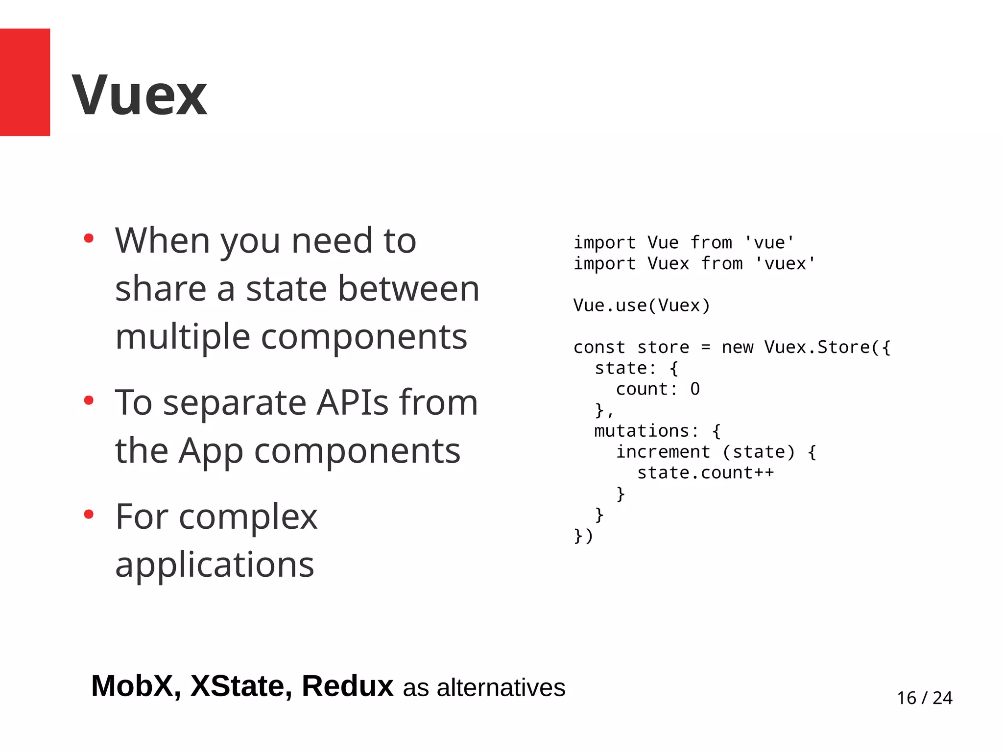 16 / 24
Vuex
●
When you need to
share a state between
multiple components
●
To separate APIs from
the App components
●
For complex
applications
import Vue from 'vue'
import Vuex from 'vuex'
Vue.use(Vuex)
const store = new Vuex.Store({
state: {
count: 0
},
mutations: {
increment (state) {
state.count++
}
}
})
MobX, XState, Redux as alternatives
 